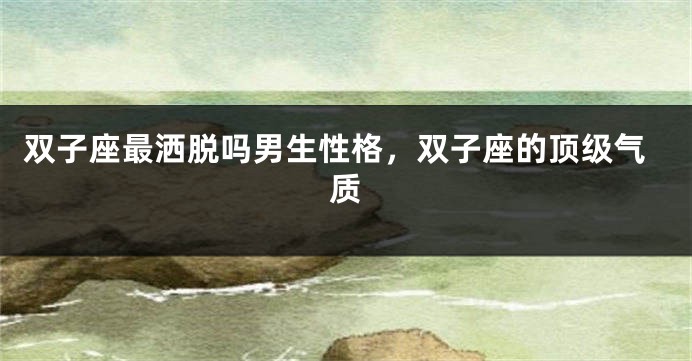 双子座最洒脱吗男生性格，双子座的顶级气质