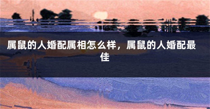 属鼠的人婚配属相怎么样，属鼠的人婚配最佳