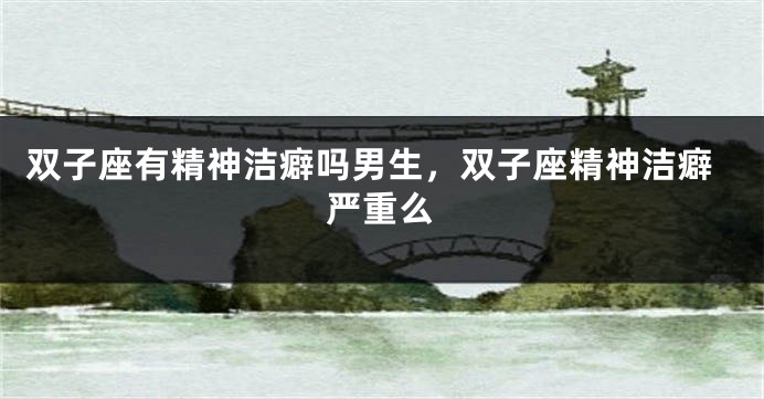 双子座有精神洁癖吗男生，双子座精神洁癖严重么