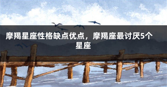 摩羯星座性格缺点优点，摩羯座最讨厌5个星座