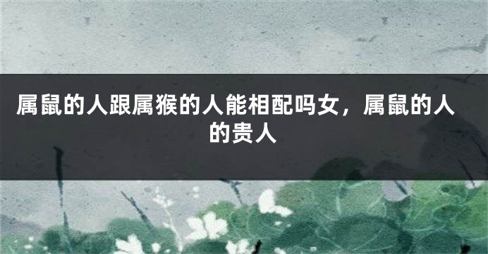 属鼠的人跟属猴的人能相配吗女，属鼠的人的贵人