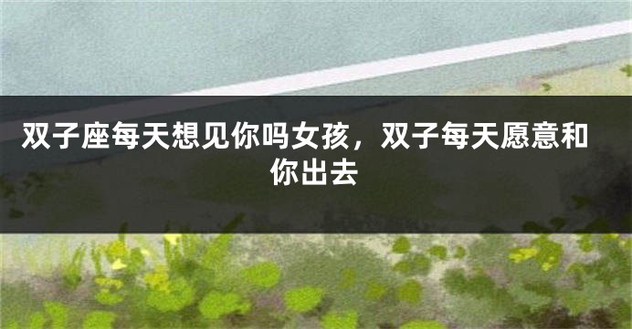 双子座每天想见你吗女孩，双子每天愿意和你出去