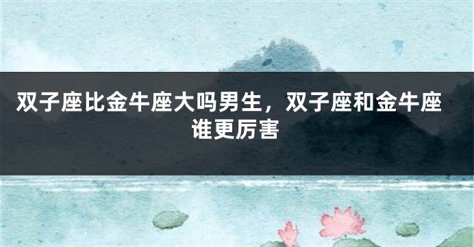 双子座比金牛座大吗男生，双子座和金牛座谁更厉害