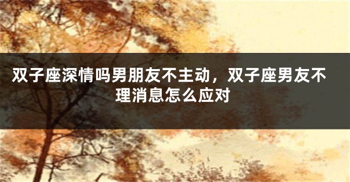 双子座深情吗男朋友不主动，双子座男友不理消息怎么应对