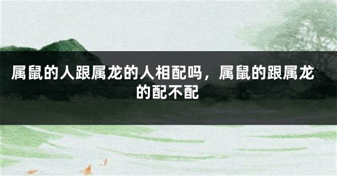 属鼠的人跟属龙的人相配吗，属鼠的跟属龙的配不配
