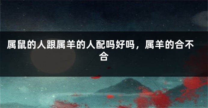 属鼠的人跟属羊的人配吗好吗，属羊的合不合