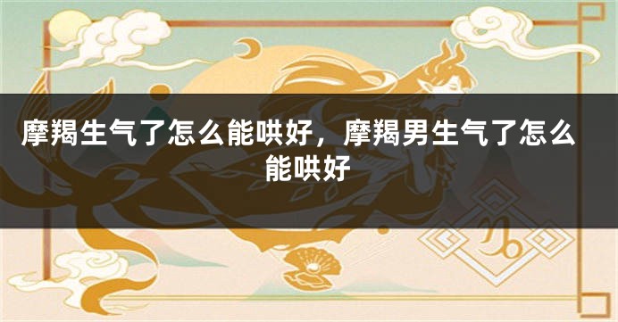 摩羯生气了怎么能哄好，摩羯男生气了怎么能哄好