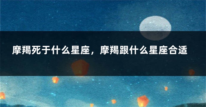 摩羯死于什么星座，摩羯跟什么星座合适