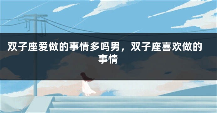 双子座爱做的事情多吗男，双子座喜欢做的事情