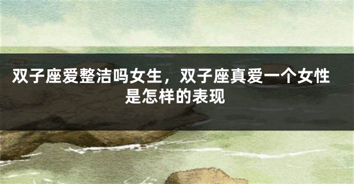 双子座爱整洁吗女生，双子座真爱一个女性是怎样的表现