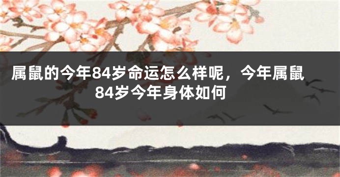 属鼠的今年84岁命运怎么样呢，今年属鼠84岁今年身体如何