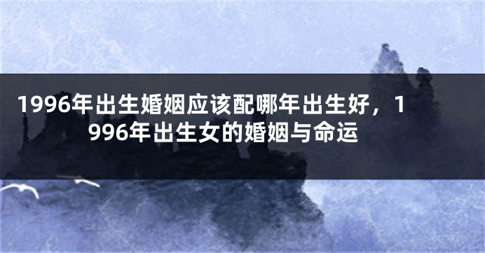 1996年出生婚姻应该配哪年出生好，1996年出生女的婚姻与命运