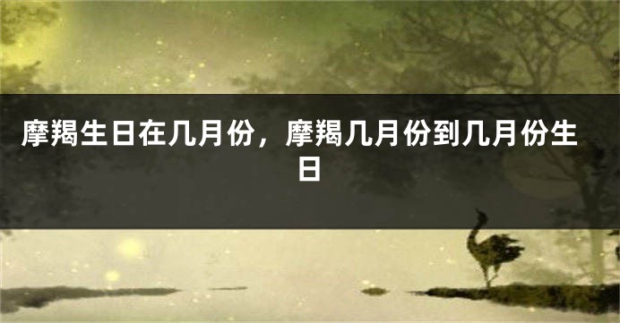摩羯生日在几月份，摩羯几月份到几月份生日