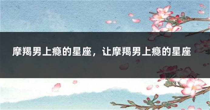 摩羯男上瘾的星座，让摩羯男上瘾的星座