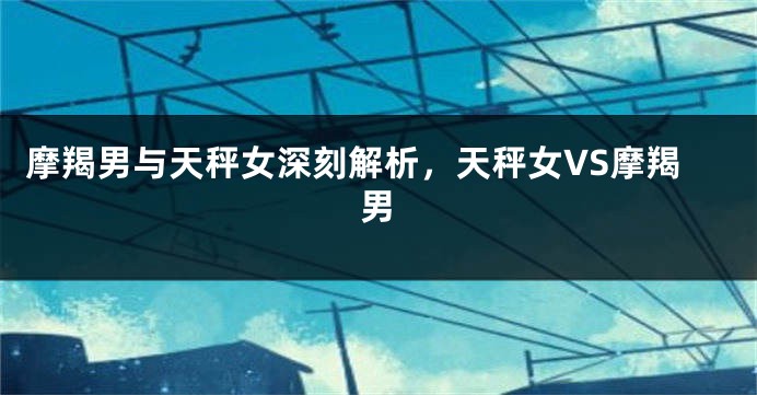 摩羯男与天秤女深刻解析，天秤女VS摩羯男