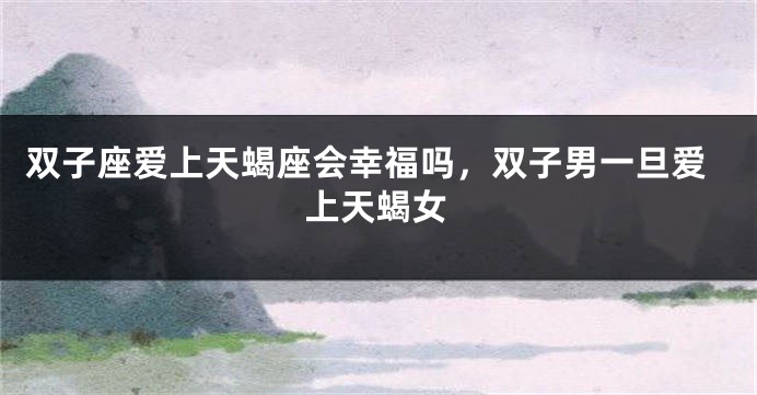 双子座爱上天蝎座会幸福吗，双子男一旦爱上天蝎女