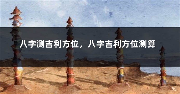 八字测吉利方位，八字吉利方位测算