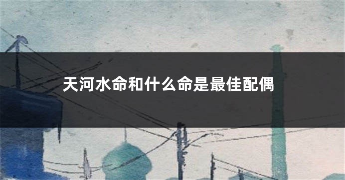 天河水命和什么命是最佳配偶