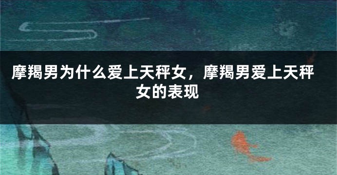 摩羯男为什么爱上天秤女，摩羯男爱上天秤女的表现