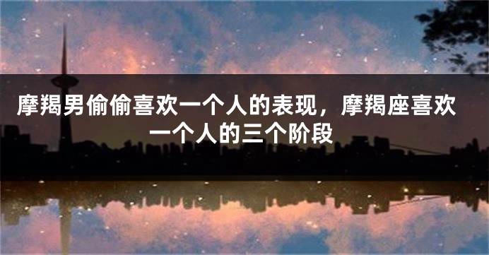 摩羯男偷偷喜欢一个人的表现，摩羯座喜欢一个人的三个阶段