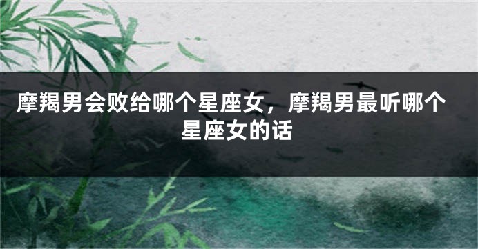 摩羯男会败给哪个星座女，摩羯男最听哪个星座女的话