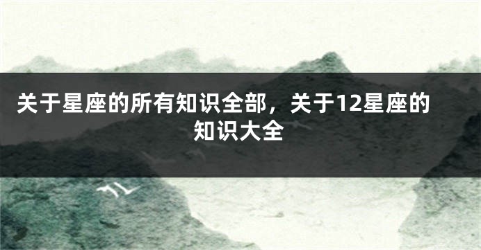 关于星座的所有知识全部，关于12星座的知识大全