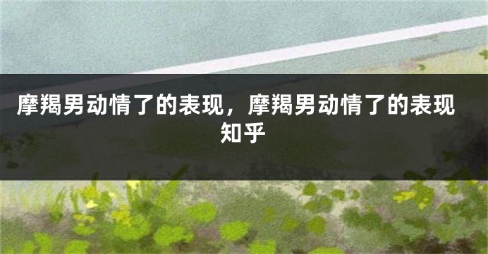 摩羯男动情了的表现，摩羯男动情了的表现知乎
