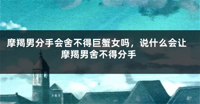 摩羯男分手会舍不得巨蟹女吗，说什么会让摩羯男舍不得分手