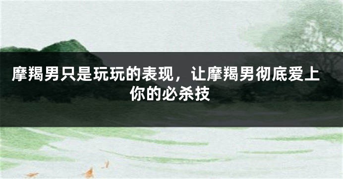 摩羯男只是玩玩的表现，让摩羯男彻底爱上你的必杀技