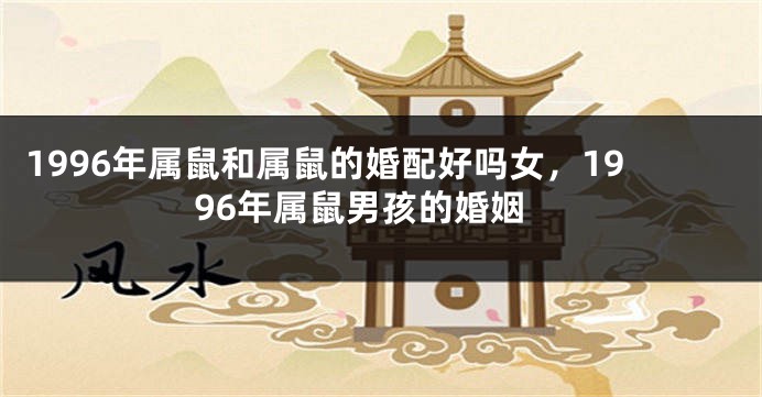 1996年属鼠和属鼠的婚配好吗女，1996年属鼠男孩的婚姻