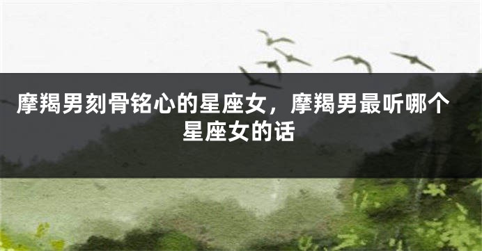 摩羯男刻骨铭心的星座女，摩羯男最听哪个星座女的话