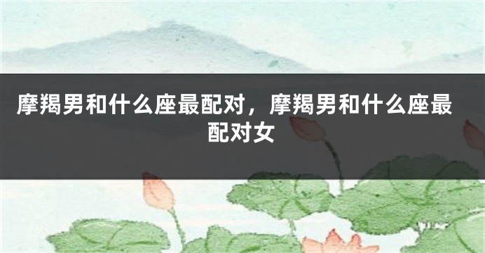 摩羯男和什么座最配对，摩羯男和什么座最配对女