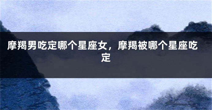 摩羯男吃定哪个星座女，摩羯被哪个星座吃定