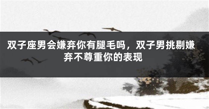 双子座男会嫌弃你有腿毛吗,双子男挑剔嫌弃不尊重你的表现