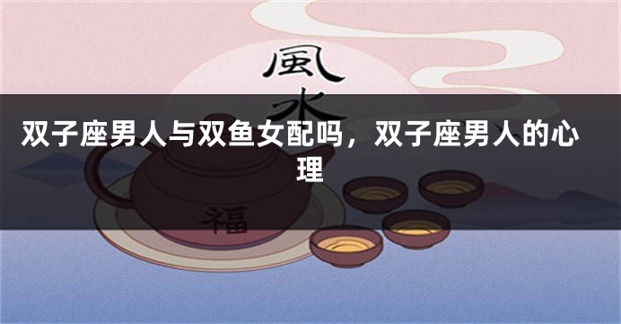 双子座男人与双鱼女配吗，双子座男人的心理