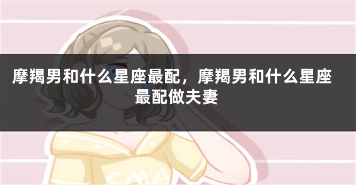 摩羯男和什么星座最配，摩羯男和什么星座最配做夫妻