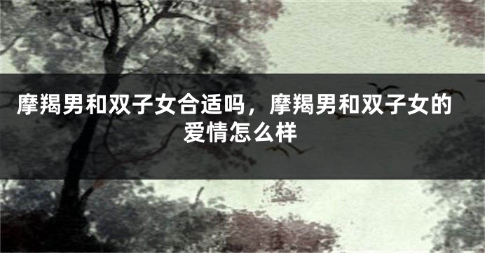 摩羯男和双子女合适吗，摩羯男和双子女的爱情怎么样