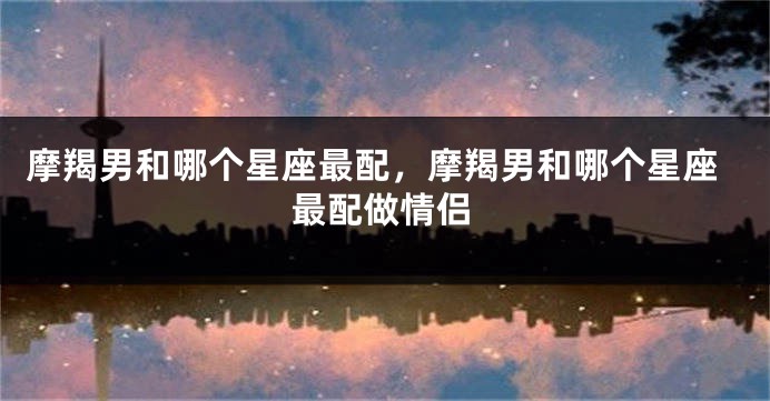 摩羯男和哪个星座最配，摩羯男和哪个星座最配做情侣