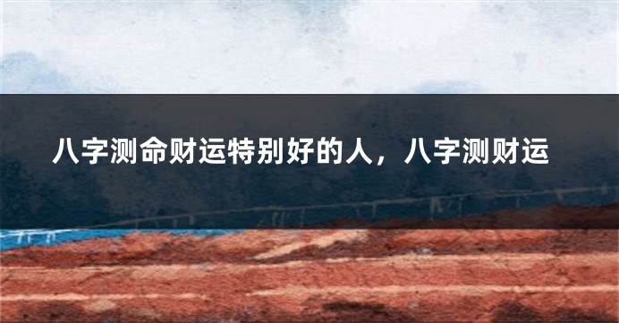 八字测命财运特别好的人，八字测财运