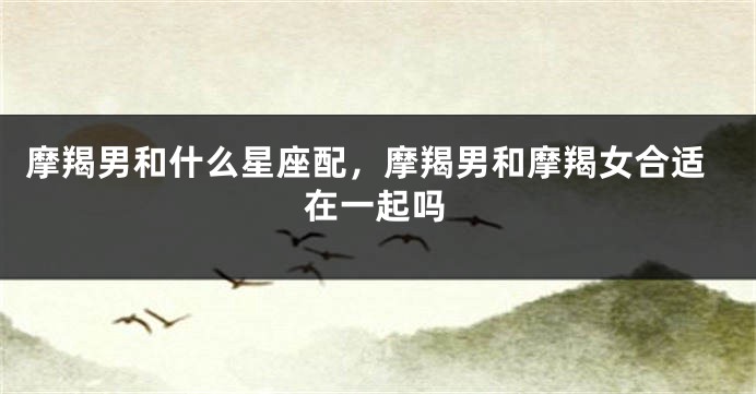摩羯男和什么星座配，摩羯男和摩羯女合适在一起吗