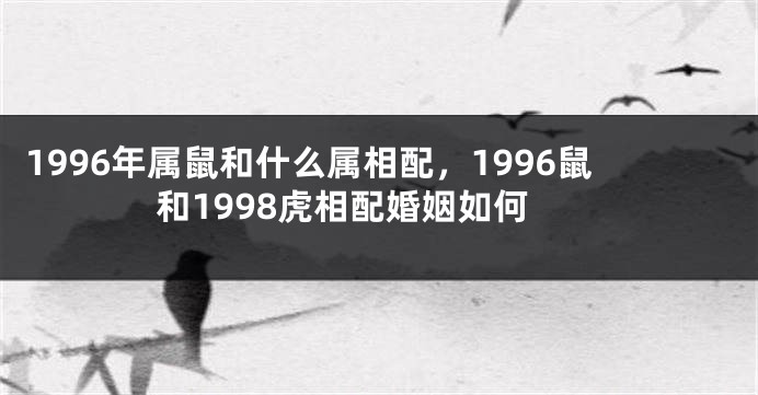 1996年属鼠和什么属相配，1996鼠和1998虎相配婚姻如何
