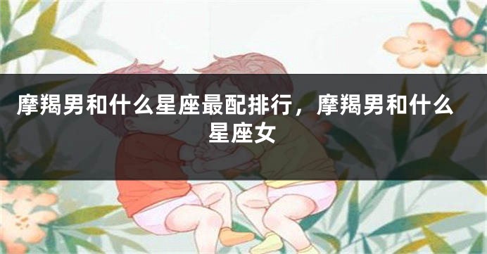 摩羯男和什么星座最配排行，摩羯男和什么星座女