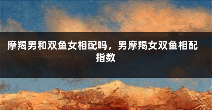 摩羯男和双鱼女相配吗,男摩羯女双鱼相配指数