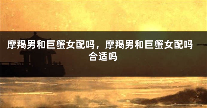 摩羯男和巨蟹女配吗,摩羯男和巨蟹女配吗合适吗