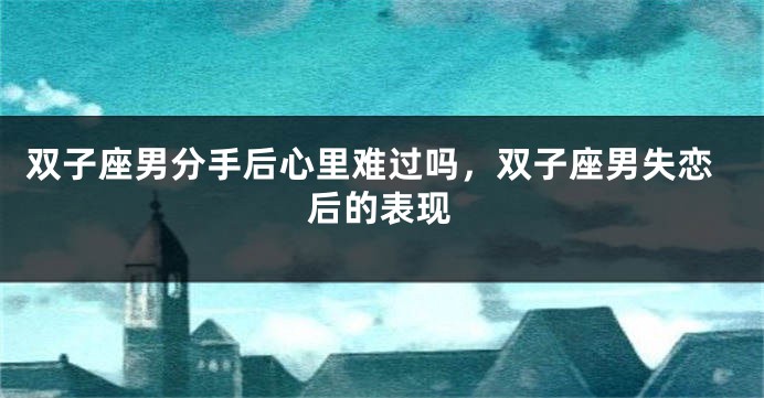 双子座男分手后心里难过吗，双子座男失恋后的表现