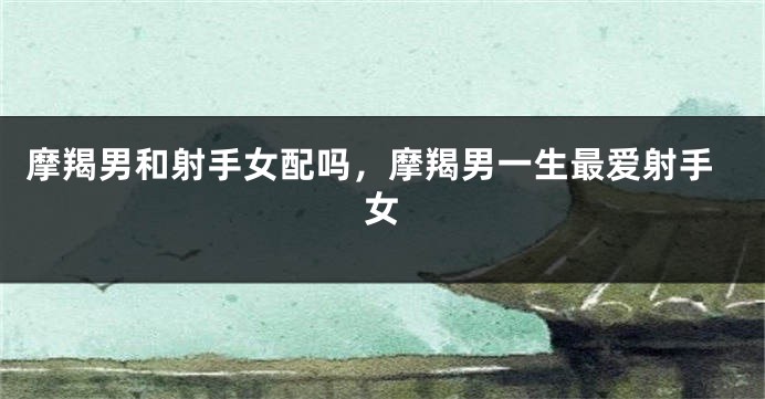 摩羯男和射手女配吗，摩羯男一生最爱射手女