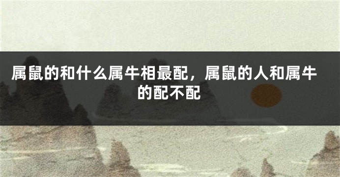 属鼠的和什么属牛相最配，属鼠的人和属牛的配不配