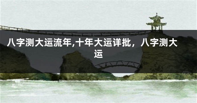八字测大运流年,十年大运详批，八字测大运