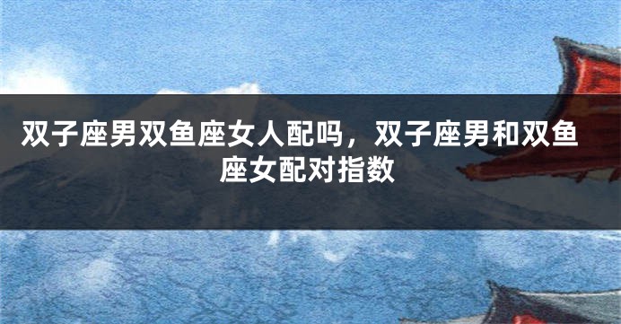 双子座男双鱼座女人配吗，双子座男和双鱼座女配对指数