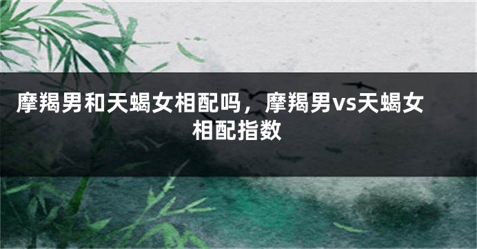 摩羯男和天蝎女相配吗,摩羯男vs天蝎女相配指数